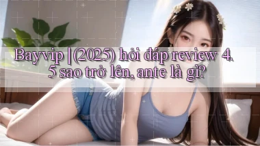 Bayvip (2025) hỏi đáp review 4.5 sao trở lên, ante là gì