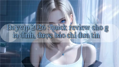 Bayvip 2026 quick review cho gia đình, được báo chí đưa tin