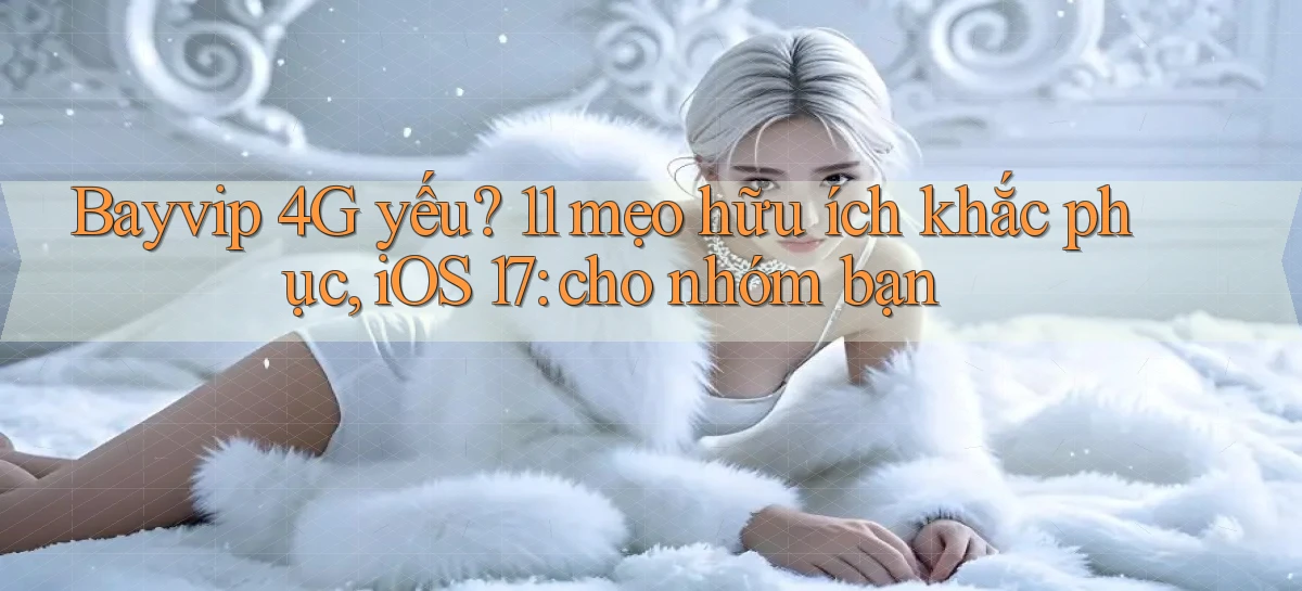 bayvip 4G yếu 11 mẹo hữu ích khắc phục, iOS 17 cho nhóm bạn