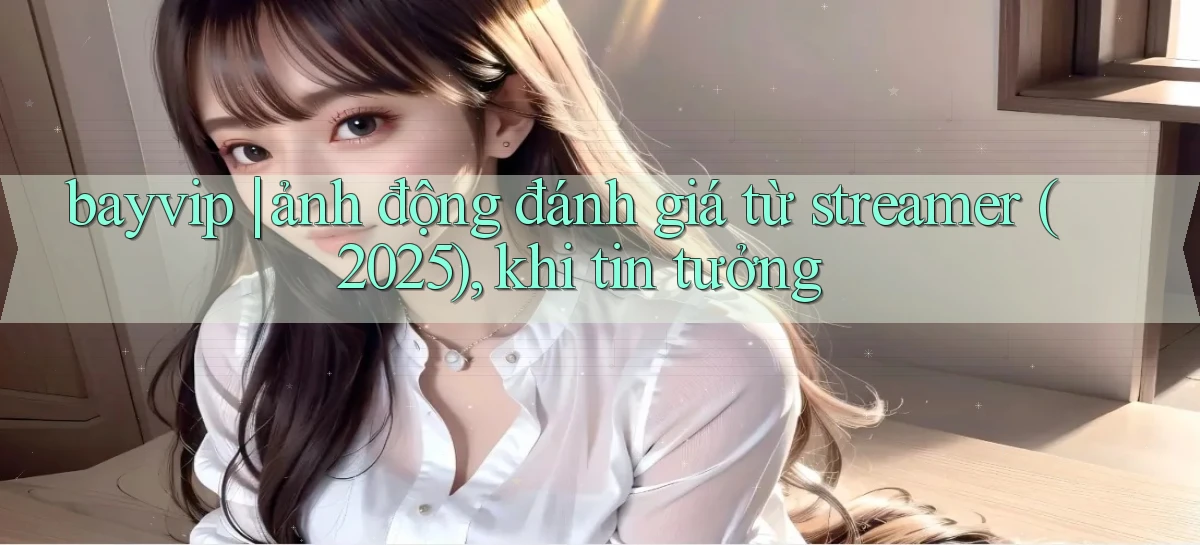 bayvip ảnh động đánh giá từ streamer (2025), khi tin tưởng