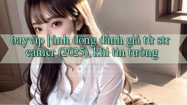 bayvip ảnh động đánh giá từ streamer (2025), khi tin tưởng
