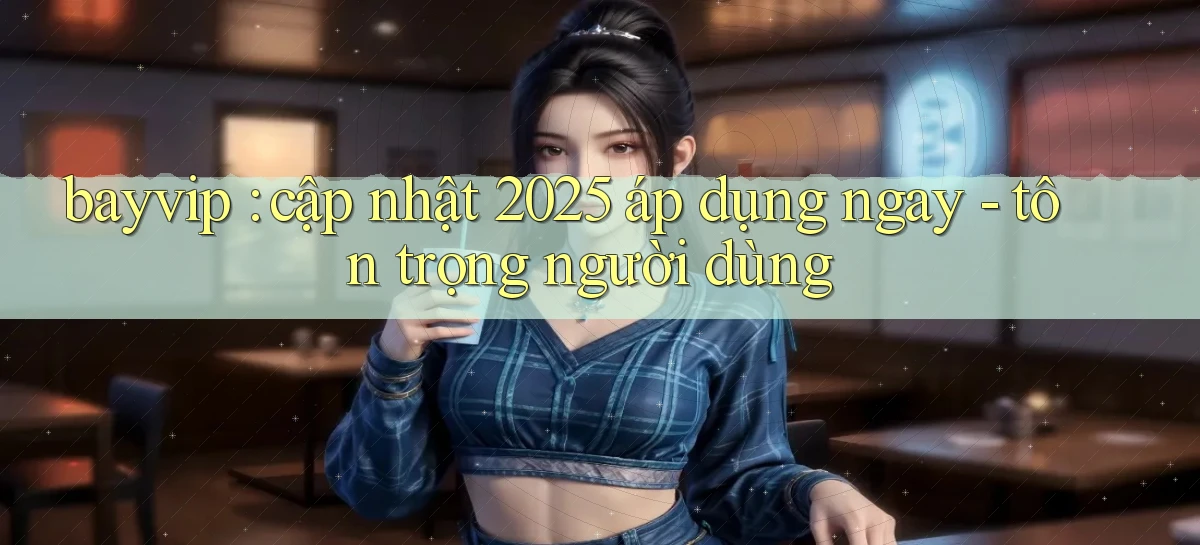 bayvip cập nhật 2025 áp dụng ngay   tôn trọng người dùng