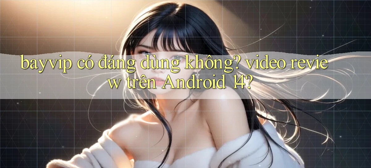 bayvip có đáng dùng không video review trên Android 14