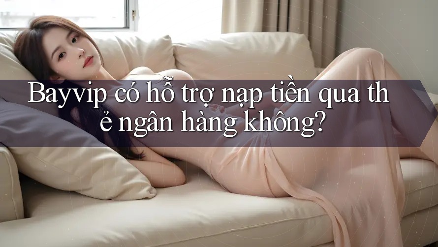 Bayvip có hỗ trợ nạp tiền qua thẻ ngân hàng không?