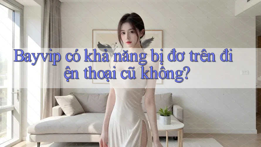 Bayvip có khả năng bị đơ trên điện thoại cũ không? Bayvip có khả năng bị đơ trên điện thoại cũ không?