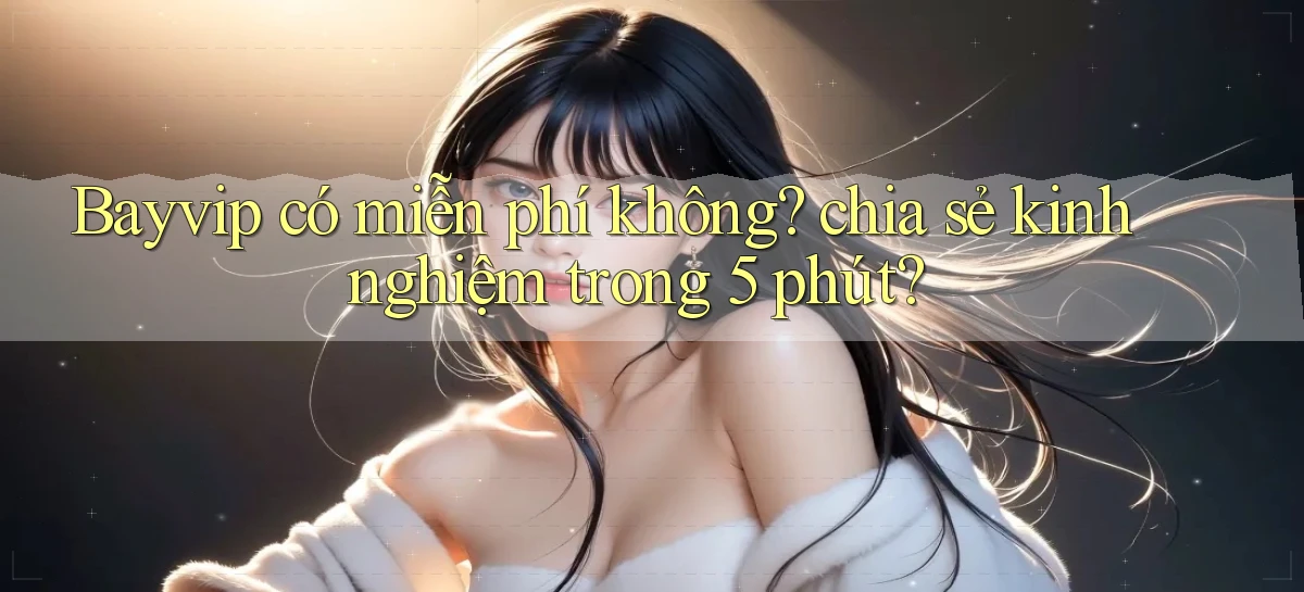 Bayvip có miễn phí không chia sẻ kinh nghiệm trong 5 phút