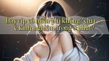 Bayvip có miễn phí không chia sẻ kinh nghiệm trong 5 phút