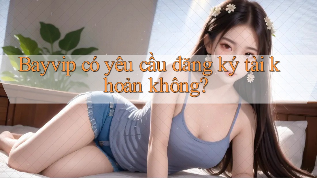 Bayvip có yêu cầu đăng ký tài khoản không?