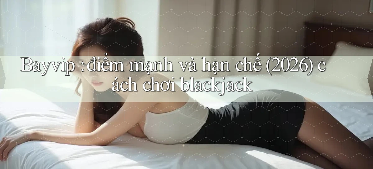 Bayvip điểm mạnh và hạn chế (2026) cách chơi blackjack