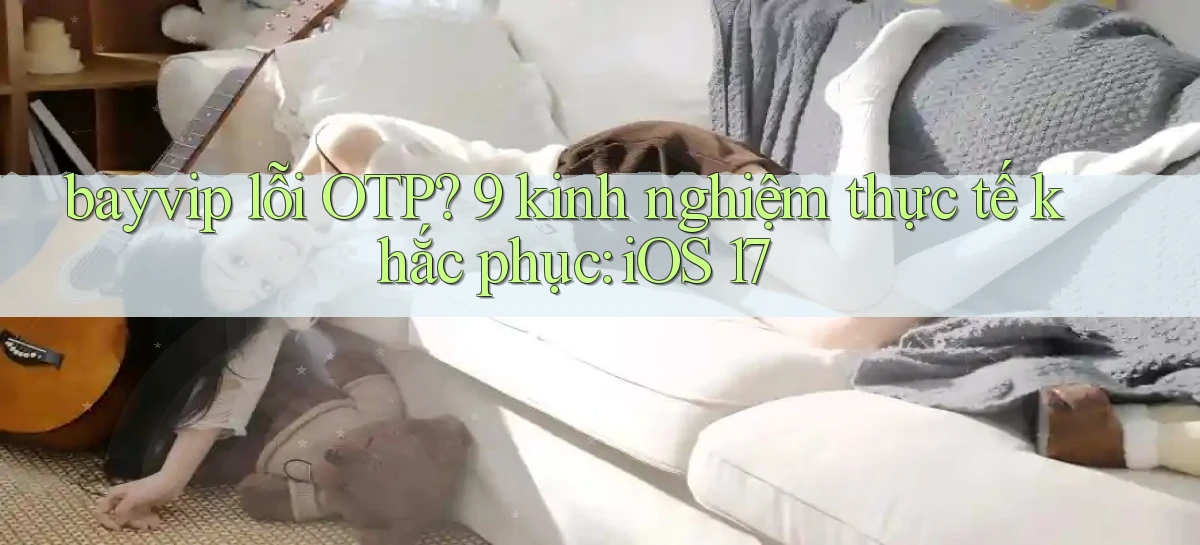 bayvip lỗi OTP 9 kinh nghiệm thực tế khắc phục iOS 17