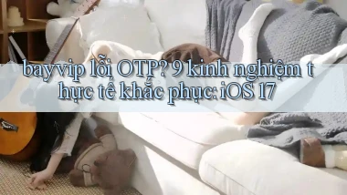 bayvip lỗi OTP 9 kinh nghiệm thực tế khắc phục iOS 17