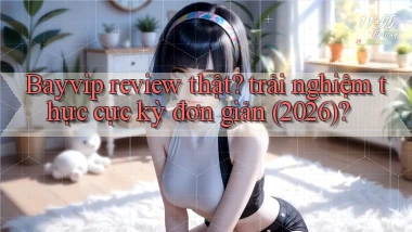 Bayvip review thật trải nghiệm thực cực kỳ đơn giản (2026)