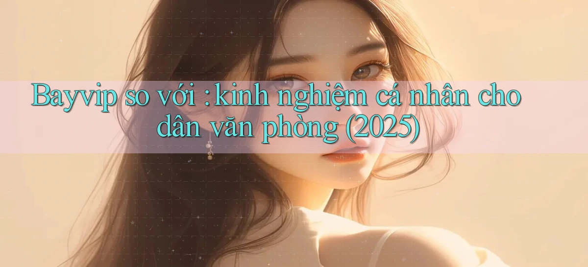 Bayvip so với kinh nghiệm cá nhân cho dân văn phòng (2025)