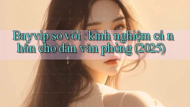 Bayvip so với kinh nghiệm cá nhân cho dân văn phòng (2025)