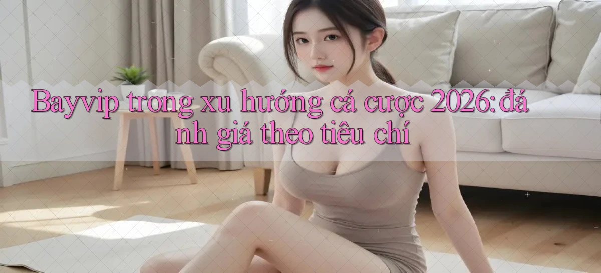 Bayvip trong xu hướng cá cược 2026 đánh giá theo tiêu chí