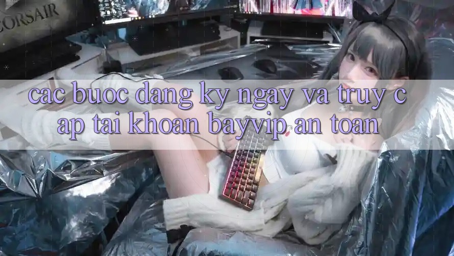 Các bước Đăng ký ngay Và Truy cập tài khoản Bayvip An Toàn