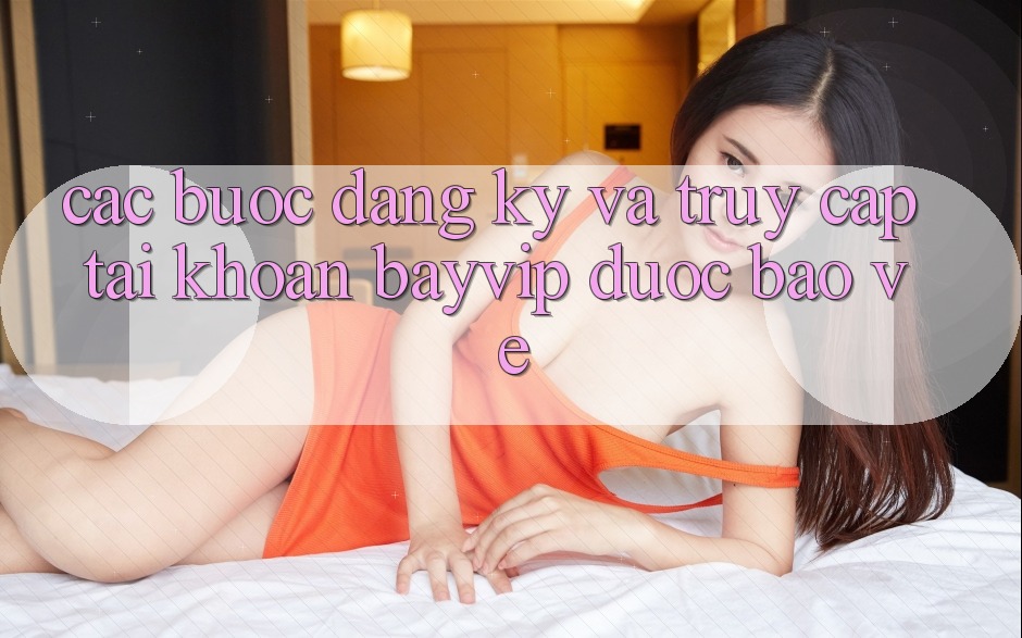 Các bước Đăng Ký Và Truy cập tài khoản Bayvip Được bảo vệ Các bước Đăng Ký Và Truy cập tài khoản Bayvip Được bảo vệ
