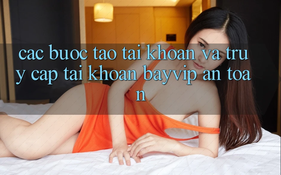 Các bước Tạo tài khoản Và Truy cập tài khoản Bayvip An Toàn