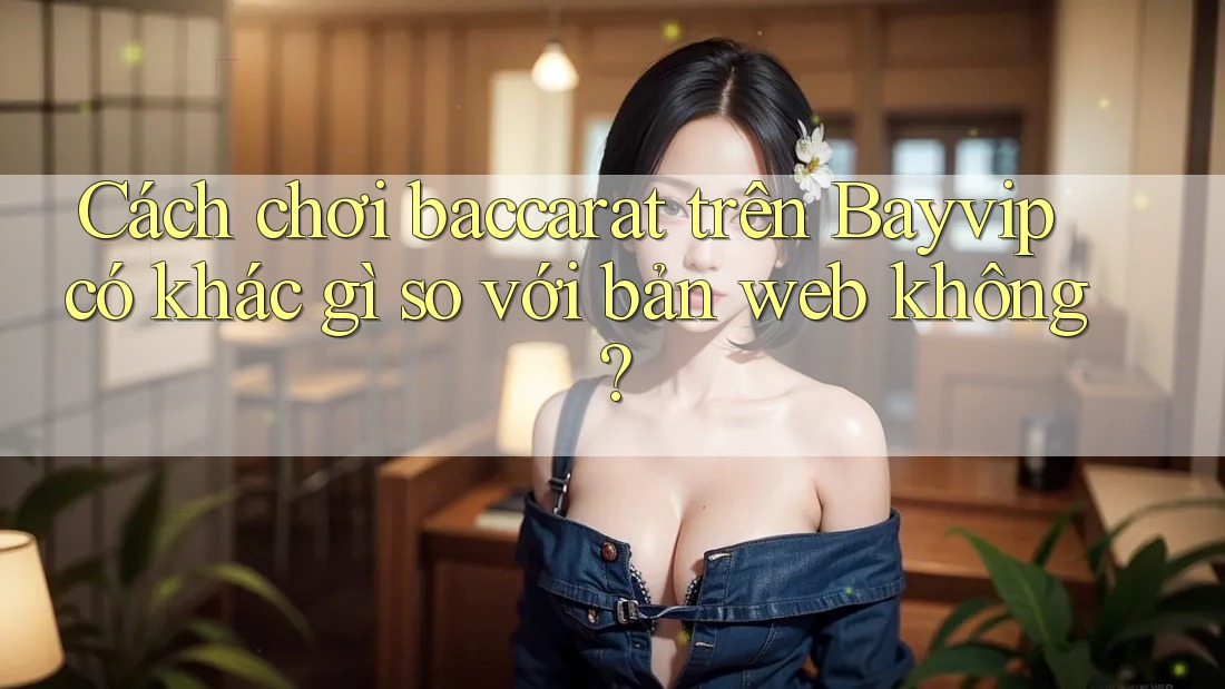 Cách chơi baccarat trên Bayvip có khác gì so với bản web không?