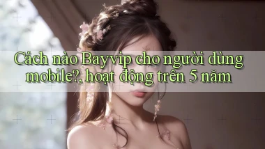 Cách nào Bayvip cho người dùng mobile, hoạt động trên 5 năm
