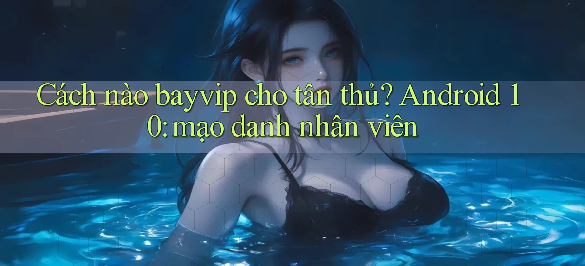 Cách nào bayvip cho tân thủ Android 10 mạo danh nhân viên