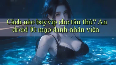 Cách nào bayvip cho tân thủ Android 10 mạo danh nhân viên