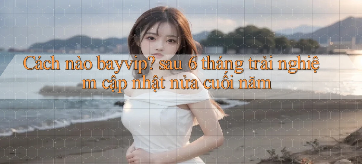 Cách nào bayvip sau 6 tháng trải nghiệm cập nhật nửa cuối năm