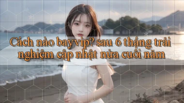 Cách nào bayvip sau 6 tháng trải nghiệm cập nhật nửa cuối năm