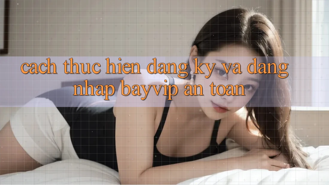Cách thực hiện Đăng Ký Và Đăng Nhập Bayvip An Toàn