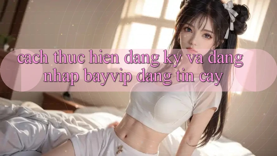 Cách thực hiện Đăng Ký Và Đăng Nhập Bayvip Đáng tin cậy