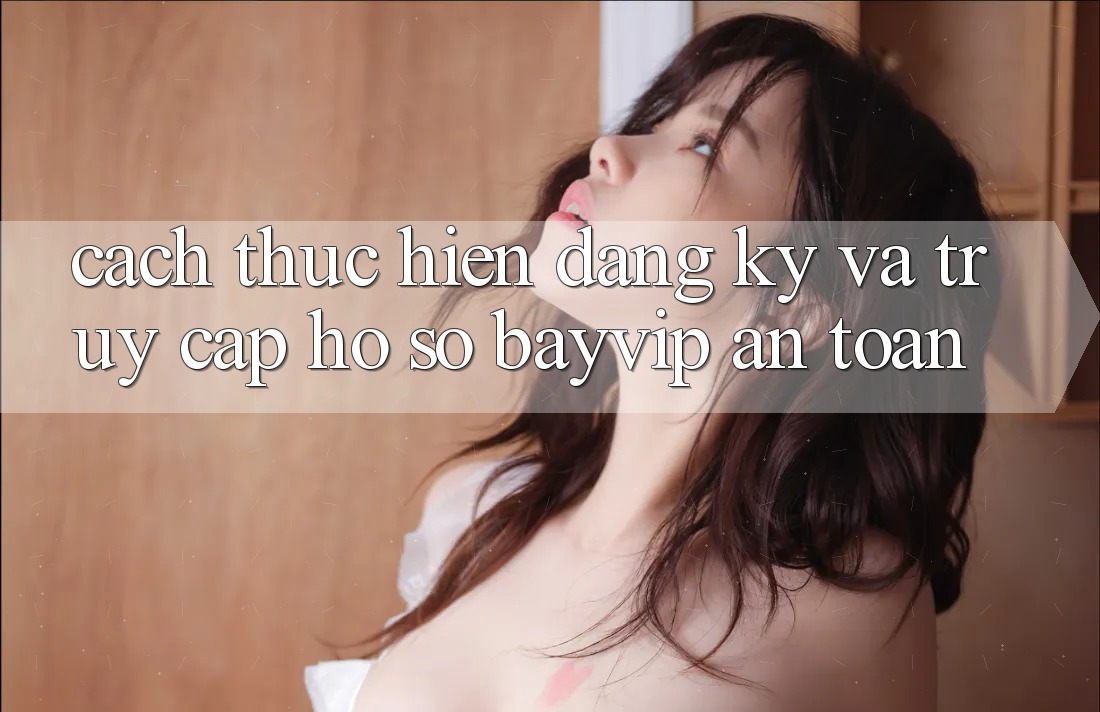 Cách thực hiện Đăng Ký Và Truy cập hồ sơ Bayvip An Toàn