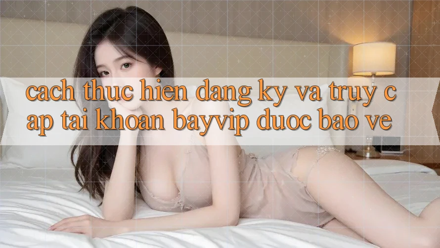 Cách thực hiện Đăng Ký Và Truy cập tài khoản Bayvip Được bảo vệ