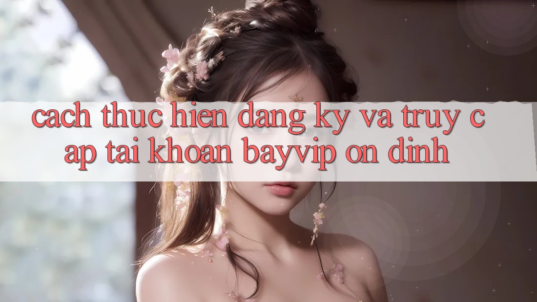 Cách thực hiện Đăng Ký Và Truy cập tài khoản Bayvip Ổn định
