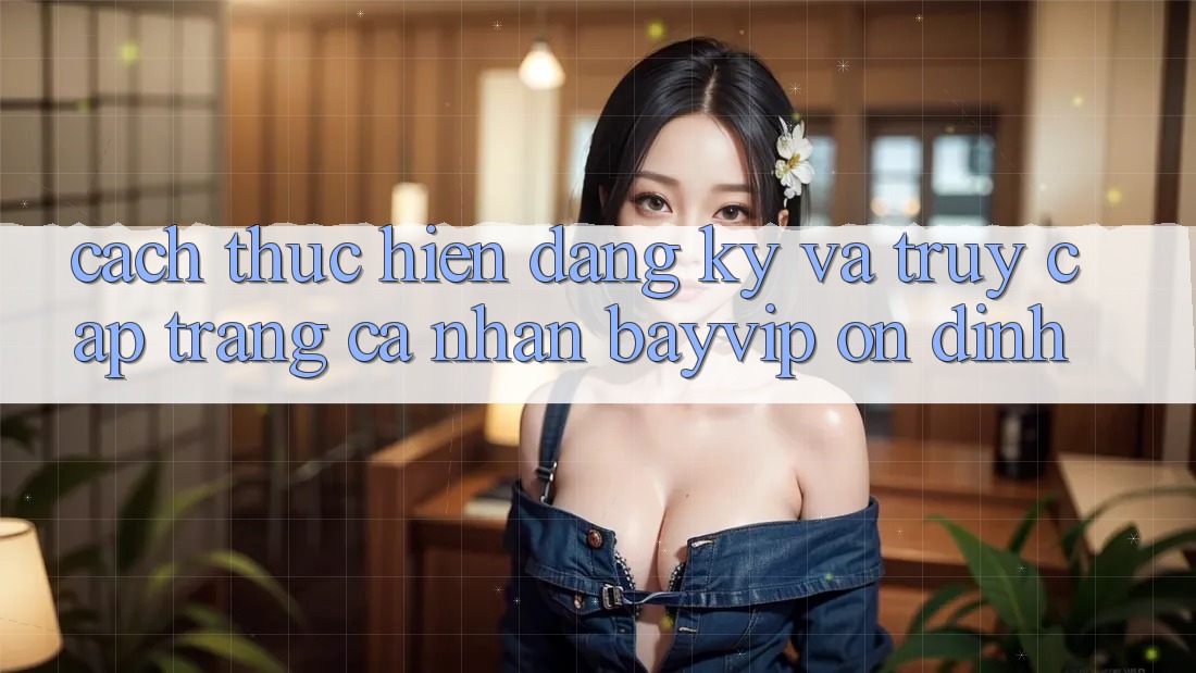 Cách thực hiện Đăng Ký Và Truy cập trang cá nhân Bayvip Ổn định