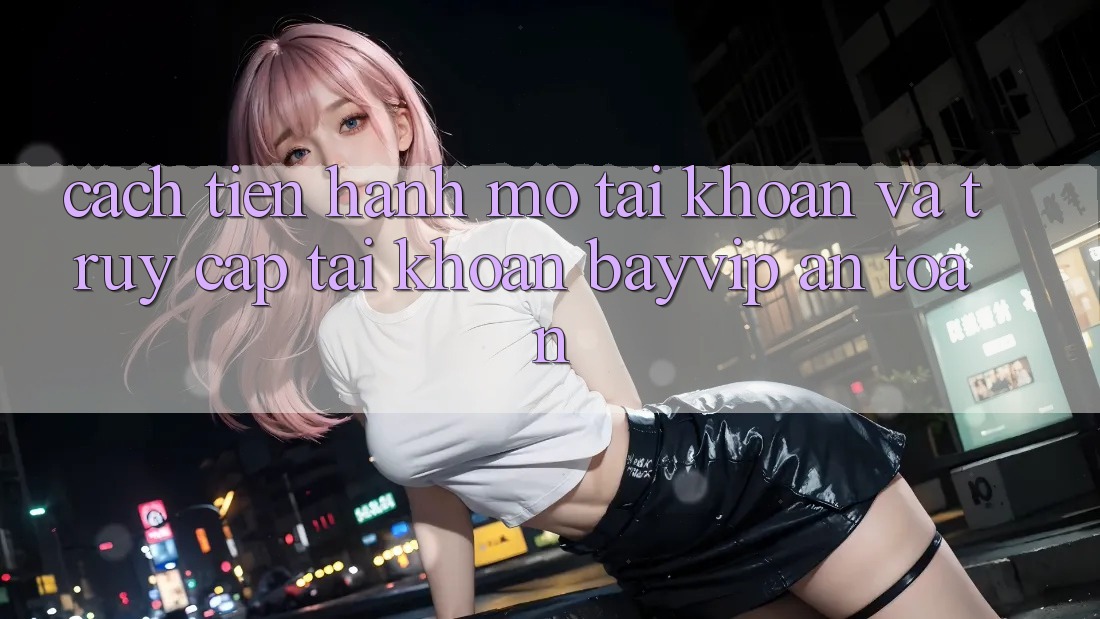 Cách tiến hành Mở tài khoản Và Truy cập tài khoản Bayvip An Toàn