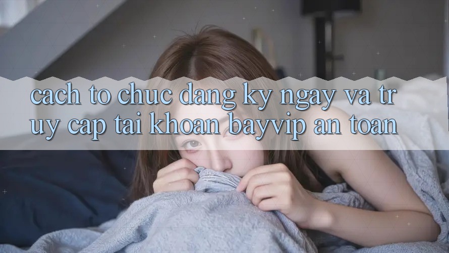 Cách tổ chức Đăng ký ngay Và Truy cập tài khoản Bayvip An Toàn Cách tổ chức Đăng ký ngay Và Truy cập tài khoản Bayvip An Toàn