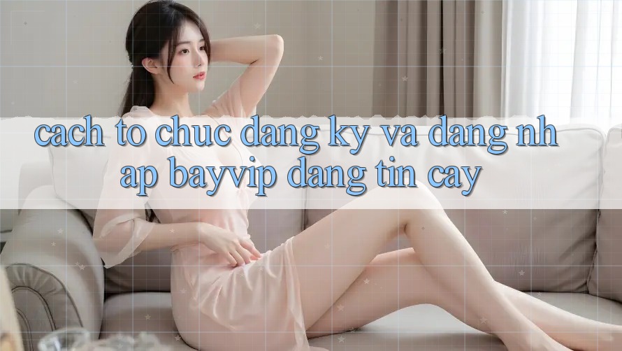 Cách tổ chức Đăng Ký Và Đăng Nhập Bayvip Đáng tin cậy Cách tổ chức Đăng Ký Và Đăng Nhập Bayvip Đáng tin cậy