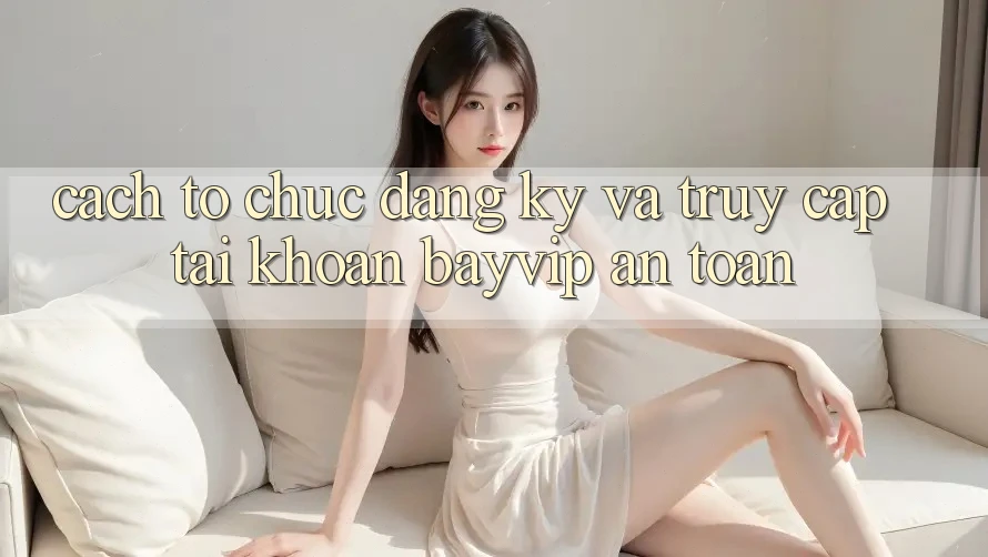 Cách tổ chức Đăng Ký Và Truy cập tài khoản Bayvip An Toàn