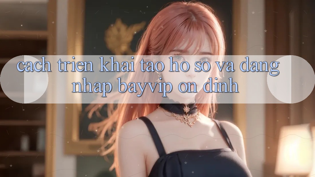 Cách triển khai Tạo hồ sơ Và Đăng Nhập Bayvip Ổn định