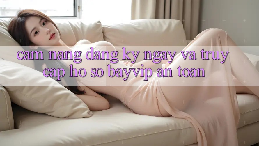 Cẩm nang Đăng ký ngay Và Truy cập hồ sơ Bayvip An Toàn