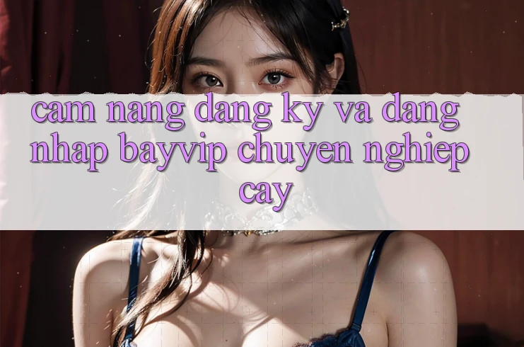 Cẩm nang Đăng Ký Và Đăng Nhập Bayvip Chuyên nghiệp cậy Cẩm nang Đăng Ký Và Đăng Nhập Bayvip Chuyên nghiệp cậy
