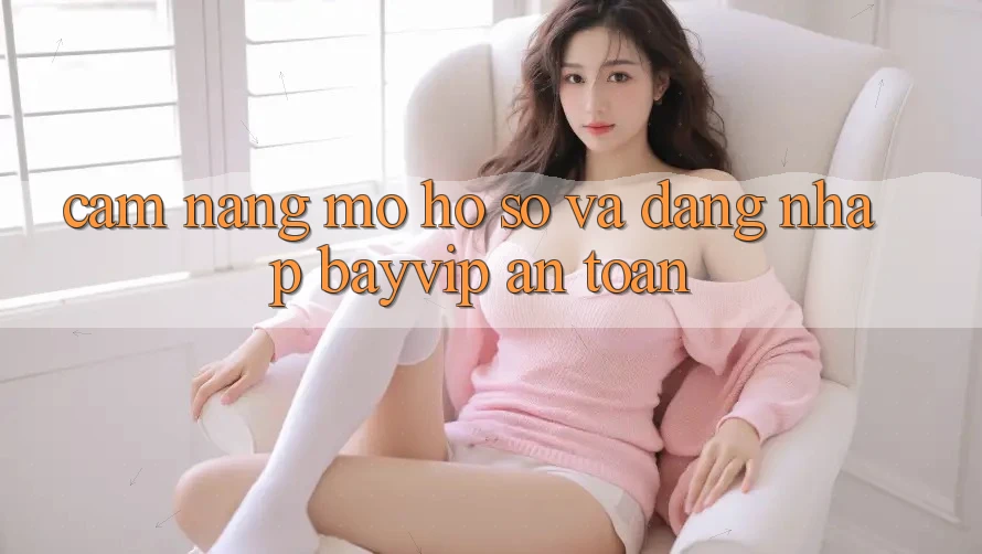 Cẩm nang Mở hồ sơ Và Đăng Nhập Bayvip An Toàn