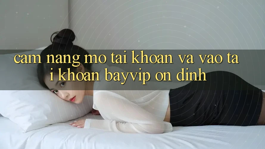 Cẩm nang Mở tài khoản Và Vào tài khoản Bayvip Ổn định