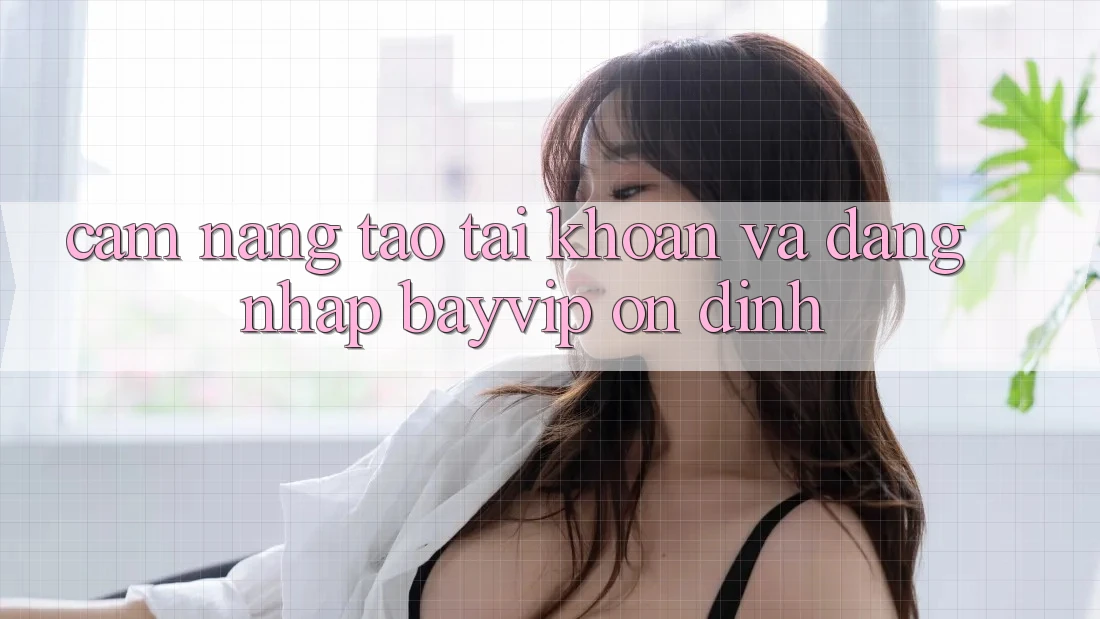 Cẩm nang Tạo tài khoản Và Đăng Nhập Bayvip Ổn định