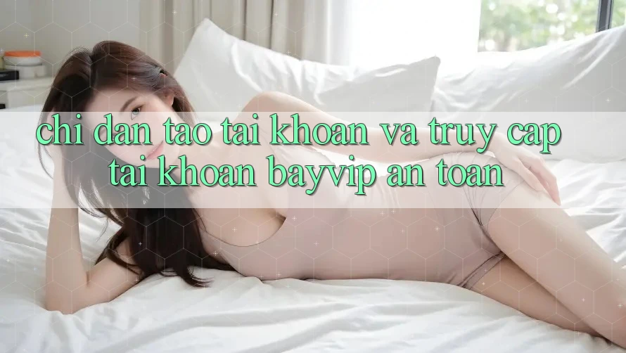 Chỉ dẫn Tạo tài khoản Và Truy cập tài khoản Bayvip An Toàn