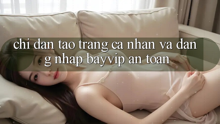 Chỉ dẫn Tạo trang cá nhân Và Đăng Nhập Bayvip An Toàn
