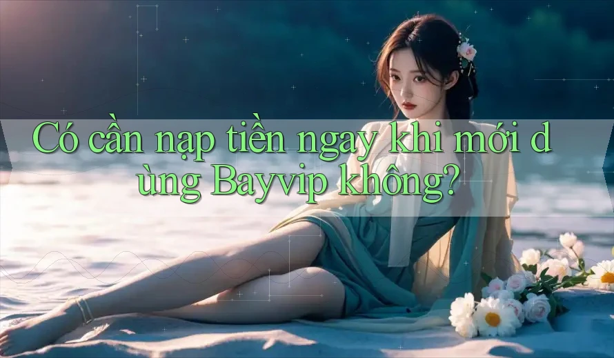 Có cần nạp tiền ngay khi mới dùng Bayvip không?