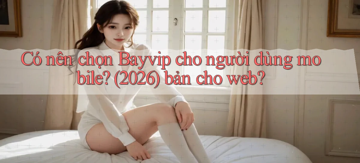 Có nên chọn bayvip cho người dùng mobile (2026) bản cho web