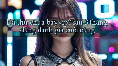 Đã thử chưa bayvip sau 3 tháng dùng đánh giá cuối cùng