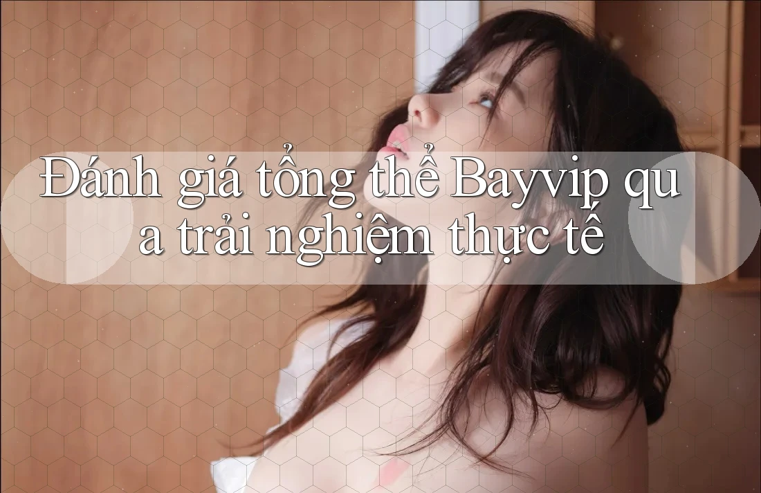 Đánh giá tổng thể Bayvip qua trải nghiệm thực tế